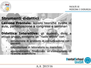 A.A 2015/16
Lezione Frontale: lezioni teoriche svolte in
aula, partecipazione a congressi e seminari
Didattica Interattiva: gli studenti, divisi a
piccoli gruppi, svolgono un “ruolo attivo” con:
• simulazione di problemi di comunicazione con i
pazienti
• esercitazione in laboratorio su manichini
• apprendimento finalizzato all’elaborazione di
ricerche scientifiche
Strumenti didattici
 