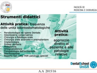 A.A 2015/16
Strumenti didattici
Attività pratica: frequenza
delle unità odontostomatologiche
• Parodontologia ed Igiene Dentale
• Odontoiatria conservatrice
• Chirurgia e Patologia orale
• Chirurgia orale avanzata e preimplantare
• Implantologia
• Protesi dentaria
• Pedodonzia
• Ortognatodonzia
• Fisiopatologia dell’occlusione
• Sterilizzazione
• Reparto San Luigi HSR patologie speciali
Attività
pratica:
approccio
diretto al
paziente e alle
patologie
relative
 