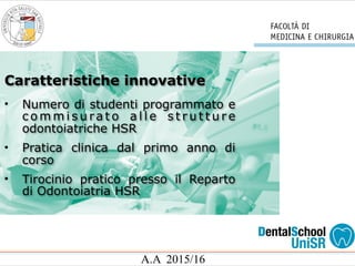 A.A 2015/16
• Numero di studenti programmato e
c o m m i s u ra t o a l l e s t r u t t u r e
odontoiatriche HSR
• Pratica clinica dal primo anno di
corso
• Tirocinio pratico presso il Reparto
di Odontoiatria HSR
Caratteristiche innovative
 
