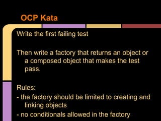Write the first failing test
Then write a factory that returns an object or
a composed object that makes the test
pass.
Rules:
- the factory should be limited to creating and
linking objects
- no conditionals allowed in the factory
OCP Kata
 