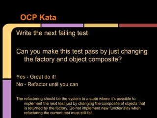 Write the next failing test
Can you make this test pass by just changing
the factory and object composite?
Yes - Great do it!
No - Refactor until you can
The refactoring should be the system to a state where it’s possible to
implement the next test just by changing the composite of objects that
is returned by the factory. Do not implement new functionality when
refactoring the current test must still fail.
OCP Kata
 