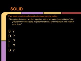 Five basic principles of object-orientated programming.
“The principles when applied together intend to make it more likely that a
programmer will create a system that is easy to maintain and extend
over time”
S ?
O ?
L ?
I ?
D ?
SOLID
 