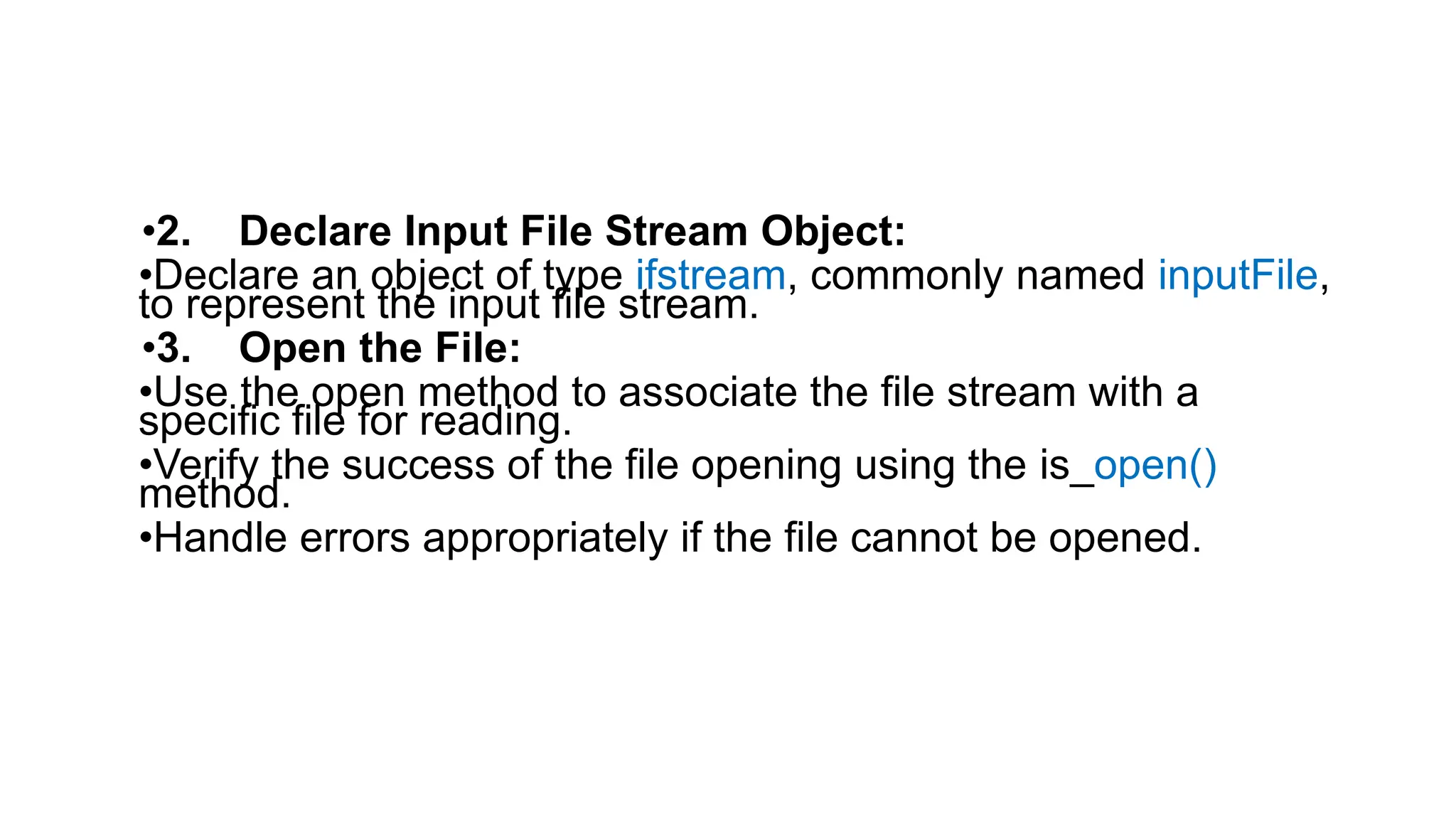 •2. Declare Input File Stream Object:
•Declare an object of type ifstream, commonly named inputFile,
to represent the input file stream.
•3. Open the File:
•Use the open method to associate the file stream with a
specific file for reading.
•Verify the success of the file opening using the is_open()
method.
•Handle errors appropriately if the file cannot be opened.
 