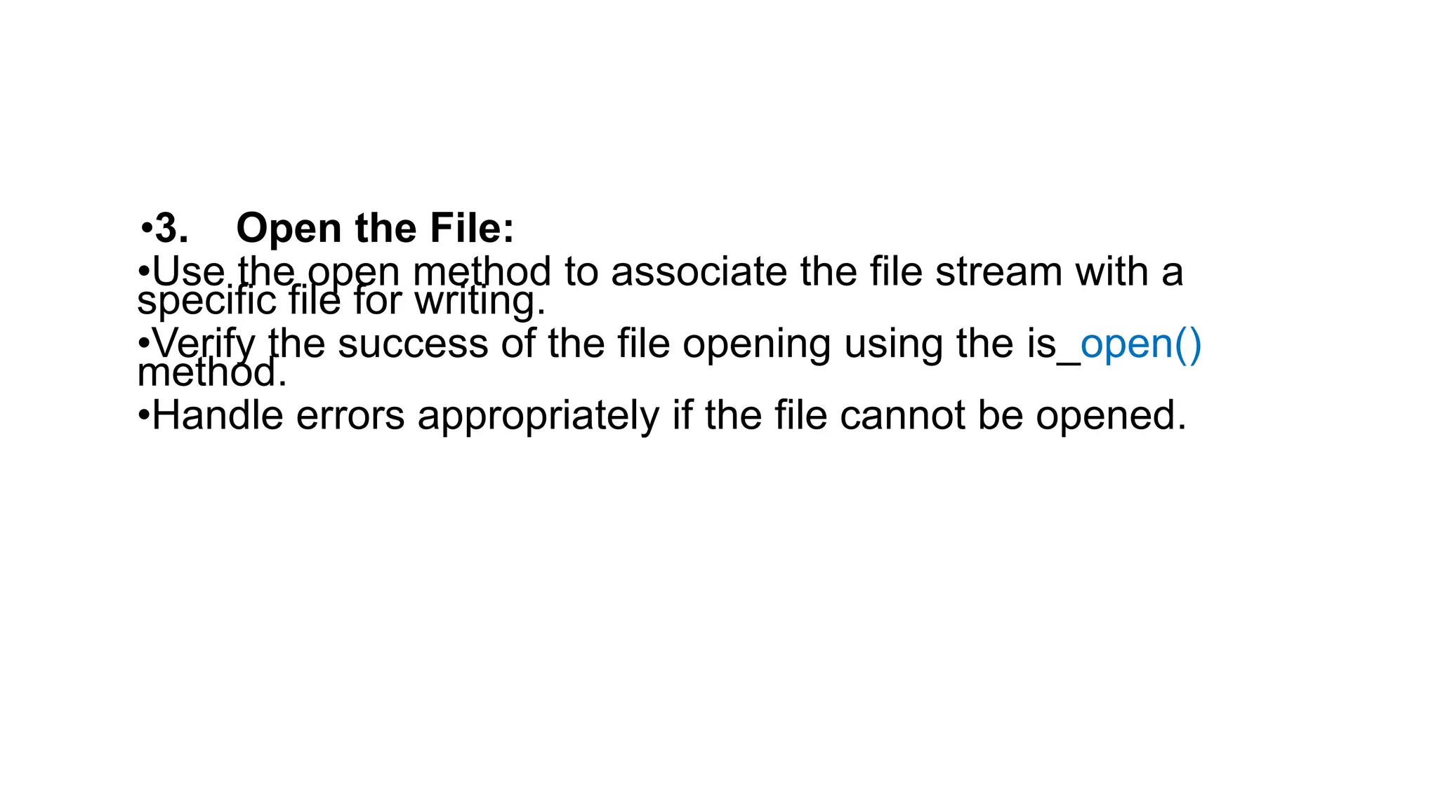•3. Open the File:
•Use the open method to associate the file stream with a
specific file for writing.
•Verify the success of the file opening using the is_open()
method.
•Handle errors appropriately if the file cannot be opened.
 