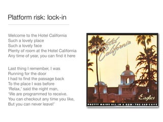 Platform risk: lock-in

Welcome to the Hotel California
Such a lovely place
Such a lovely face
Plenty of room at the Hotel California
Any time of year, you can ﬁnd it here


Last thing I remember, I was
Running for the door
I had to ﬁnd the passage back
To the place I was before
‘Relax,’ said the night man,
‘We are programmed to receive.
You can checkout any time you like,
But you can never leave!’
 