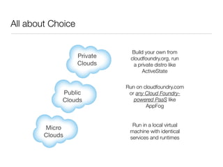 All about Choice

                               Build your own from
                   Private    cloudfoundry.org, run
                   Clouds      a private distro like
                                    ActiveState


                             Run on cloudfoundry.com
             Public           or any Cloud Foundry-
             Clouds             powered PaaS like
                                     AppFog


                               Run in a local virtual
        Micro
                              machine with identical
        Clouds                services and runtimes
 