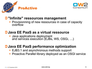 ProActive

"Infinite" ressources management
        Provisionning of new ressources in case of capacity
         overflow

Java EE PaaS as a virtual ressource
        Java applications deployment
         and services execution (EJBs, WS, OSGi, …)

Java EE PaaS performance optimization
        EJB3.1 and asynchronous methods support
        Proactive Parallel library deployed as an OSGI service



© O W2 Consortium 2010               www.ow2.org               10
 