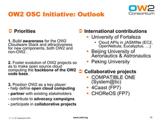 OW2 OSC Initiative: Outlook

 Priorities                               International contributions
                                              University of Fortaleza
1. Build awareness for the OW2                     • Cloud APIs in JASMINe (EC2,
Cloudware Stack and attractiveness                   OpenNebula, Eucalyptus, …)
for new components, both OW2 and
non-OW2 .                                      Beijing University of
                                                Aeronautics & Astronautics
2. Foster evolution of OW2 projects so         Peking University
as to make open source cloud
computing the backbone of the OW2     Collaborative projects
code base.
                                         COMPATIBLE ONE
                                          (System@tic)
3. Position OW2 as a key player:
- help define open cloud computing       4Caast (FP7)
- partner with existing stakeholders     CHOReOS (FP7)
- contribute to advocacy campaigns
- participate in collaborative projects


© O W2 Consortium 2010               www.ow2.org                              15
 