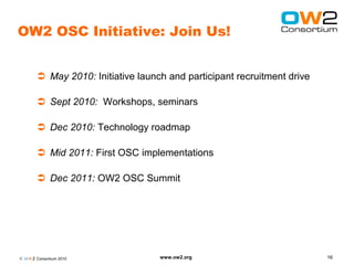 OW2 OSC Initiative: Join Us!


         May 2010: Initiative launch and participant recruitment drive

         Sept 2010: Workshops, seminars

         Dec 2010: Technology roadmap

         Mid 2011: First OSC implementations

         Dec 2011: OW2 OSC Summit




© O W2 Consortium 2010              www.ow2.org                           16
 
