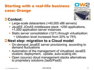 Starting with a real-life business
case: Orange

Context:
       Large-scale datacenters (+40,000 x86 servers)
       JavaEE JOnAS middleware stack: +250 applications,
        +1,000 application server instances
       Static server consolidation (12/1) through virtualization:
         • Utilization level increased from 20% to 75%
Next step: migration to a Cloud model
       On-demand JavaEE server provisioning according to
        demand fluctuations
       Automation of the management of virtualized JavaEE
        clusters: deployment, update, auto-scaling etc.
       Open (source) cloud management stacks alternatives
        to proprietary solutions (IaaS/PaaS)

© O W2 Consortium 2010         www.ow2.org                       6
 