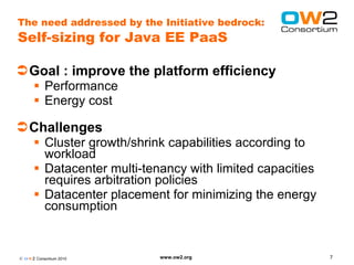 The need addressed by the Initiative bedrock:
Self-sizing for Java EE PaaS

Goal : improve the platform efficiency
       Performance
       Energy cost

Challenges
       Cluster growth/shrink capabilities according to
        workload
       Datacenter multi-tenancy with limited capacities
        requires arbitration policies
       Datacenter placement for minimizing the energy
        consumption


© O W2 Consortium 2010      www.ow2.org                    7
 