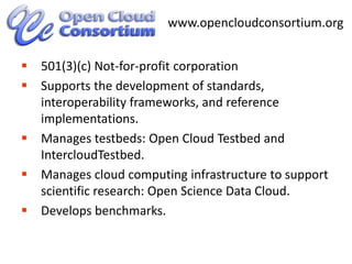 501(3)(c) Not-for-profit corporationSupports the development of standards, interoperability frameworks, and reference implementations.Manages testbeds: Open Cloud Testbed and  IntercloudTestbed.Manages cloud computing infrastructure to support scientific research: Open Science Data Cloud.Develops benchmarks.3www.opencloudconsortium.org