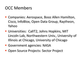 OCC MembersCompanies: Aerospace, Booz Allen Hamilton, Cisco, InfoBlox, Open Data Group, Raytheon, YahooUniversities:  CalIT2, Johns Hopkins, MIT Lincoln Lab, Northwestern Univ., University of Illinois at Chicago, University of ChicagoGovernment agencies: NASAOpen Source Projects: Sector Project4