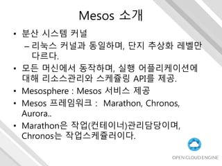 Mesos 소개
• 분산 시스템 커널
– 리눅스 커널과 동일하며, 단지 추상화 레벨만
다르다.
• 모든 머신에서 동작하며, 실행 어플리케이션에
대해 리소스관리와 스케쥴링 API를 제공.
• Mesosphere : Mesos 서비스 제공
• Mesos 프레임워크 : Marathon, Chronos,
Aurora..
• Marathon은 작업(컨테이너)관리담당이며,
Chronos는 작업스케쥴러이다.
 