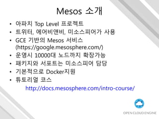 Mesos 소개
• 아파치 Top Level 프로젝트
• 트위터, 에어비앤비, 미소스피어가 사용
• GCE 기반의 Mesos 서비스
(https://google.mesosphere.com/)
• 운영시 10000대 노드까지 확장가능
• 패키지와 서포트는 미소스피어 담당
• 기본적으로 Docker지원
• 튜토리얼 코스
http://docs.mesosphere.com/intro-course/
 