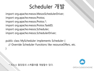 Scheduler 개발
import org.apache.mesos.MesosSchedulerDriver;
import org.apache.mesos.Protos;
import org.apache.mesos.Protos.*;
import org.apache.mesos.Protos.TaskID;
import org.apache.mesos.Scheduler;
import org.apache.mesos.SchedulerDriver;
public class MyScheduler implements Scheduler {
// Override Scheduler Functions like resourceOffers, etc.
}
* 리소스 할당등의 스케쥴러를 개발할수 있다.
 