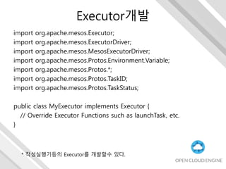 Executor개발
import org.apache.mesos.Executor;
import org.apache.mesos.ExecutorDriver;
import org.apache.mesos.MesosExecutorDriver;
import org.apache.mesos.Protos.Environment.Variable;
import org.apache.mesos.Protos.*;
import org.apache.mesos.Protos.TaskID;
import org.apache.mesos.Protos.TaskStatus;
public class MyExecutor implements Executor {
// Override Executor Functions such as launchTask, etc.
}
* 작성실행기등의 Executor를 개발할수 있다.
 