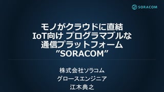 モノがクラウドに直結
IoT向け プログラマブルな
通信プラットフォーム
”SORACOM”
株式会社ソラコム
グロースエンジニア
江木典之
 