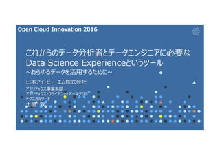 これからのデータ分析者とデータエンジニアに必要な
Data Science Experienceというツール
~あらゆるデータを活用するために~
日本アイ・ビー・エム株式会社
アナリティクス事業本部
アナリティクス・クライアント・アーキテクト
テクニカルリード
土屋 敦
Open Cloud Innovation 2016
 