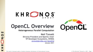 © The Khronos® Group Inc. 2021 - Page 1
This work is licensed under a Creative Commons Attribution 4.0 International License
OpenCL Overview
Heterogeneous Parallel Computation
Neil Trevett
Khronos President and OpenCL Chair
VP Developer Ecosystems, NVIDIA
ntrevett@nvidia.com|@neilt3d
January 2021
 