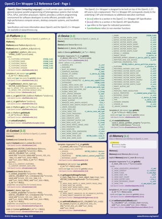OpenCL C++ Wrapper 1.2 Reference Card - Page 1
OpenCL (Open Computing Language) is a multi-vendor open standard for
general-purpose parallel programming of heterogeneous systems that include
CPUs, GPUs, and other processors. OpenCL provides a uniform programming
environment for software developers to write efficient, portable code for
high-performance compute servers, desktop computer systems, and handheld
devices.
Specifications and more information about OpenCL and the OpenCL C++ Wrapper
are available at www.khronos.org.

cl::Platform [2.1]

Class cl::Platform is an interface to OpenCL cl_platform_id.

The OpenCL C++ Wrapper is designed to be built on top of the OpenCL 1.2 C
API and is not a replacement. The C++ Wrapper API corresponds closely to the
underlying C API and introduces no additional execution overhead.
•	 [n.n.n] refers to a section in the OpenCL C++ Wrapper API Specification
•	 [n.n.n] refers to a section in the OpenCL API Specification
•	 type refers to the types for indicated parameters
•	 FunctionName refers to non-member functions

cl::Device [2.2]

Class cl::Device is an interface to OpenCL cl_device_id.

Platform();

Device();

Platform(const Platform &platform);

Device(const Device &device);

Platform(const cl_platform_id &platform);

Device(const cl_device_id &device);

cl_int getInfo(cl_platform_info name,
STRING_CLASS *param) const;

static cl::Device getDefault(cl_int *err = NULL);

name:

CL_PLATFORM_EXTENSIONS	STRING_CLASS
CL_PLATFORM_NAME	
STRING_CLASS
STRING_CLASS
CL_PLATFORM_PROFILE	
CL_PLATFORM_VENDOR	
STRING_CLASS
CL_PLATFORM_VERSION	
STRING_CLASS

Calls OpenCL function ::clGetPlatformInfo() [4.1]

template<cl_int name> type getInfo(
cl_int *err = NULL) const;

name and type: See name for getInfo() above.
Calls OpenCL function ::clGetPlatformInfo() [4.1]

cl_int getDevices(cl_device_type type,
VECTOR_CLASS<Device> *devices) const;

type: CL_DEVICE_TYPE_{ACCELERATOR, ALL, CPU},
CL_DEVICE_TYPE_{CUSTOM, DEFAULT, GPU}
Calls OpenCL function ::clGetDeviceIDs() [4.2]

static cl_int get(VECTOR_CLASS<cl::Platform> *platforms);
Calls OpenCL function ::clGetPlatformIDs() [4.1]

static cl_int get(Platform *platform);

Calls OpenCL function ::clGetPlatformIDs() [4.1]

static cl::Platform get(cl_int *errResult = NULL);
Calls OpenCL function ::clGetPlatformIDs() [4.1]

static cl::Platform getDefault(
cl_int *errResult = NULL);

Calls OpenCL function ::clGetPlatformIDs() [4.1]

cl_int unloadCompiler();

Calls OpenCL function ::clUnloadPlatformCompiler() [5.6.6]

cl::Context [2.3]

Class cl::Context is an interface to OpenCL cl_context.

Context();

Context(const Context &context);
explicit Context(const cl_context &context);
Calls OpenCL function ::clCreateContext() [4.4]

Context(const VECTOR_CLASS<Device> &devices,
cl_context_properties *properties = NULL,
void (CL_CALLBACK *pfn_notify)(
const char *errorinfo, const void *private_info_size,
::size_t cb, void *user_data) = NULL,
void *user_data = NULL, cl_int *err = NULL);
properties:

NULL or CL_CONTEXT_PLATFORM,
CL_CONTEXT_INTEROP_USER_SYNC

Calls OpenCL function ::clCreateContext() [4.4]

Context(const Device &device,
cl_context_properties *properties = NULL,
void (CL_CALLBACK *pfn_notify)(const char *errorinfo,
const void *private_info_size, ::size_t cb,
void *user_data) = NULL, void *user_data = NULL,
cl_int *err = NULL);
properties: see properties for Context() above.
Calls OpenCL function ::clCreateContext() [4.4]

Context(cl_device_type type,
cl_context_properties *properties = NULL,
void (CL_CALLBACK *pfn_notify)(const char *errorinfo,
const void *private_info_size, ::size_t cb,
void *user_data) = NULL, void *user_data = NULL,
cl_int *err = NULL);
properties: see properties for Context() above.

Calls OpenCL function ::clCreateContextFromType() [4.4]

static cl::Context getDefault(cl_int *err = NULL);
Calls OpenCL function ::clCreateContextFromType() [4.4]

©2012 Khronos Group - Rev. 1112

template <typename T> cl_int getInfo(
cl_device_info name, T *param) const;
Calls OpenCL function ::clGetDeviceInfo() [4.2]

name: (where x is CL_DEVICE)

x_ADDRESS_BITS	cl_uint
x_AVAILABLE	
cl_bool
STRING_CLASS
x_BUILT_IN_KERNELS	
cl_bool
x_COMPILER_AVAILABLE	
cl_device_fp_config
x_DOUBLE_FP_CONFIG	
cl_bool
x_ENDIAN_LITTLE	
cl_bool
x_ERROR_CORRECTION_SUPPORT	
x_EXECUTION_CAPABILITIES	cl_device_exec_capabilities
STRING_CLASS
x_EXTENSIONS	
cl_ulong
x_GLOBAL_MEM_CACHE_SIZE	
x_GLOBAL_MEM_CACHE_TYPE	 cl_device_mem_cache_type
cl_uint
x_GLOBAL_MEM_CACHELINE_SIZE	
cl_ulong
x_GLOBAL_MEM_SIZE	
cl_bool
x_HOST_UNIFIED_MEMORY	
size_t
x_IMAGE_MAX_ARRAY_SIZE	
size_t
x_IMAGE_MAX_BUFFER_SIZE	
cl_bool
x_IMAGE_SUPPORT	
size_t
x_IMAGE2D_MAX_{WIDTH, HEIGHT}	
size_t
x_IMAGE3D_MAX_{WIDTH, HEIGHT, DEPTH}	
cl_bool
x_LINKER_AVAILABLE	
cl_ulong
x_LOCAL_MEM_SIZE	
x_LOCAL_MEM_TYPE	cl_device_local_mem_type
cl_uint
x_MAX_CLOCK_FREQUENCY	
cl_uint
x_MAX_COMPUTE_ARGS 	
cl_uint
x_MAX_COMPUTE_UNITS 	
cl_ulong
x_MAX_CONSTANT_BUFFER_SIZE	
cl_ulong
x_MAX_MEM_ALLOC_SIZE	
cl_uint
x_MAX_{READ, WRITE}_IMAGE_ARGS	
::size_t
x_MAX_PARAMETER_SIZE	
cl_uint
x_MAX_SAMPLERS	
cl_uint
x_MAX_WORK_ITEM_DIMENSIONS	
::size_t
x_MAX_WORK_GROUP_SIZE	
VECTOR_CLASS<::size_t>
x_MAX_WORK_ITEM_SIZES	
cl_uint
x_MEM_BASE_ADDR_ALIGN	

template <typename T> cl_int getInfo(
cl_context_info name, T *param) const;
name: (where x is CL_CONTEXT)

x_DEVICES	VECTOR_CLASS<cl::Device>
x_NUM_DEVICES	
cl_uint
x_PROPERTIES	
VECTOR_CLASS<cl_context_properties>
x_REFERENCE_COUNT	
cl_uint

Calls OpenCL function :clGetContextInfo() [4.4]

template<cl_int name> type getInfo(
cl_int *err = NULL) const;

name and type: See name for getInfo() above.
Calls OpenCL function :clGetContextInfo() [4.4]

cl_int getSupportedImageFormats(
cl_mem_flags flags, cl_mem_object_type image_type,
VECTOR_CLASS<ImageFormat> *formats) const;
flags:
CL_MEM_READ_WRITE, CL_MEM_{WRITE, READ}_ONLY,
CL_MEM_HOST_NO_ACCESS,
CL_MEM_HOST_{READ, WRITE}_ONLY,
CL_MEM_{USE, ALLOC, COPY}_HOST_PTR
image_type:
CL_MEM_OBJECT_IMAGE{1D, 2D, 3D, IMAGE1D_BUFFER},
CL_MEM_OBJECT_IMAGE{1D, 2D}_ARRAY
Calls OpenCL function ::clGetSupportedImageFormats() [5.3.2]

cl_int setPrintfCallback(void (CL_CALLBACK *pfn_notify)
(cl_context program, cl_uint printf_data_len,
char *printf_data_ptr, void *user_data),
void *user_data);

x_NAME	
STRING_CLASS
cl_uint
x_NATIVE_VECTOR_WIDTH_CHAR	
cl_uint
x_NATIVE_VECTOR_WIDTH_INT	
cl_uint
x_NATIVE_VECTOR_WIDTH_LONG	
cl_uint
x_NATIVE_VECTOR_WIDTH_SHORT	
x_NATIVE_VECTOR_WIDTH_DOUBLE 	cl_uint
x_NATIVE_VECTOR_WIDTH_HALF 	cl_uint
cl_uint
x_NATIVE_VECTOR_WIDTH_FLOAT	
STRING_CLASS
x_OPENCL_C_VERSION	
cl_device_id
x_PARENT_DEVICE	
x_PARTITION_AFFINITY_DOMAIN	 cl_device_affinity_domain
x_PARTITION_MAX_SUB_DEVICES 	cl_uint
x_PARTITION_{PROPERTIES, TYPE}
VECTOR_CLASS<cl_device_partition_property>
	
cl_platform_id
x_PLATFORM	
cl_bool
x_PREFERRED_INTEROP_USER_SYNC	
cl_uint
x_PREFERRED_VECTOR_WIDTH_CHAR	
cl_uint
x_PREFERRED_VECTOR_WIDTH_INT	
x_PREFERRED_VECTOR_WIDTH_LONG	cl_uint
x_PREFERRED_VECTOR_WIDTH_SHORT	cl_uint
cl_uint
x_PREFERRED_VECTOR_WIDTH_DOUBLE	
cl_uint
x_PREFERRED_VECTOR_WIDTH_HALF	
cl_uint
x_PREFERRED_VECTOR_WIDTH_FLOAT	
size_t
x_PRINTF_BUFFER_SIZE	
STRING_CLASS
x_PROFILE	
::size_t
x_PROFILING_TIMER_RESOLUTION	
cl_command_queue_properties
x_QUEUE_PROPERTIES	
cl_uint
x_REFERENCE_COUNT	
cl_device_fp_config
x_SINGLE_FP_CONFIG	
cl_device_type
x_TYPE	
STRING_CLASS
x_{VENDOR, VERSION}	
cl_uint
x_VENDOR_ID	
STRING_CLASS
CL_DRIVER_VERSION	

template<cl_int name> type getInfo(
cl_int *errResult = NULL) const;

name and type: See name for getInfo() above.
Calls OpenCL function ::clGetDeviceInfo() [4.2]

cl_int createSubDevices(
const cl_device_partition_property *properties,
VECTOR_CLASS<Device> *devices);
Calls OpenCL function clCreateSubDevices() [4.3]

cl::Memory [3.1]

Class cl::Memory is an interface to OpenCL cl_mem.
cl::Memory
	
cl::Buffer
	
cl::Image

Memory();
Memory(const Memory &memory);
explicit Memory(const cl_mem &memory);
template <typename T> cl_int getInfo(
cl_mem_info name, T *param) const;
name:

CL_MEM_ASSOCIATED_MEMOBJECT	cl_mem
CL_MEM_CONTEXT	
cl::Context
cl_mem_flags
CL_MEM_FLAGS 	
CL_MEM_HOST_PTR	
void*
cl_uint
CL_MEM_MAP_COUNT	
::size_t
CL_MEM_{OFFSET, SIZE}	
cl_uint
CL_MEM_REFERENCE_COUNT	
cl_mem_object_type
CL_MEM_TYPE	

Calls OpenCL function ::clGetMemObjectInfo() [5.4.5]

template<cl_int name> type getInfo(
cl_int *err = NULL) const;

name and type: See name for getInfo() above.
Calls OpenCL function ::clGetMemObjectInfo() [5.4.5]

cl_int setDestructorCallback(void (
CL_CALLBACK * pfn_notify)(cl_mem memobj,
void *user_data), void *user_data = NULL);

Calls OpenCL function ::clSetMemObjectDestructorCallback() [5.4.1]

Calls OpenCL function ::clSetPrintfCallback()

www.khronos.org/opencl

 