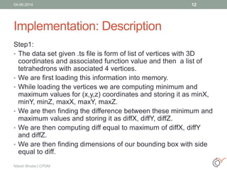 Implementation: Description
Step1:
• The data set given .ts file is form of list of vertices with 3D
coordinates and associated function value and then a list of
tetrahedrons with asociated 4 vertices.
• We are first loading this information into memory.
• While loading the vertices we are computing minimum and
maximum values for (x,y,z) coordinates and storing it as minX,
minY, minZ, maxX, maxY, maxZ.
• We are then finding the difference between these minimum and
maximum values and storing it as diffX, diffY, diffZ.
• We are then computing diff equal to maximum of diffX, diffY
and diffZ.
• We are then finding dimensions of our bounding box with side
equal to diff.
04-06-2014
Nitesh Bhatia | CPDM
12
 