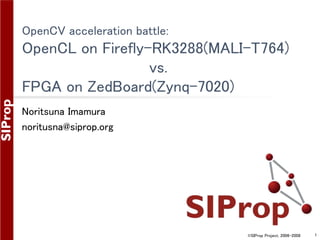 ©SIProp Project, 2006-2008 1
OpenCV acceleration battle:
OpenCL on Firefly-RK3288(MALI-T764)
vs.
FPGA on ZedBoard(Zynq-7020)
Noritsuna Imamura
noritusna@siprop.org
 