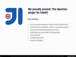 mediaworx berlin AG 
mediaworx berlin 11 
We proudly present: The OpenCms plugin for IntelliJ 
OpenCms Days 2014 | Nov 4 2014 | OpenCms Module Development and Deployment with IntelliJ, Maven and Jenkins | Kai Widmann & Andreas Karajannis 
Core Features 
•sync of resources between IntelliJ and the OpenCms VFS 
•automatic sync of deleted, moved or renamed resources 
•export point handling during sync actions 
•publishing and auto publish (configurable) 
•meta data pull 
•manifest generation 
•module packaging  