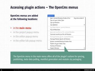 mediaworx berlin AG 
mediaworx berlin OpenCms menus are added at the following locations: 
•in the main menu 
•in the project popup menu 
•in the editor popup menu 
•in the editor tab popup menu 
14 
Accessing plugin actions – The OpenCms menus 
OpenCms Days 2014 | Nov 4 2014 | OpenCms Module Development and Deployment with IntelliJ, Maven and Jenkins | Kai Widmann & Andreas Karajannis 
The OpenCms menu in the main menu offers all of the plugin’s actions for syncing, publishing, meta data pulling, manifest generation and module zip packaging  