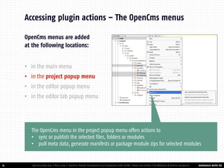 mediaworx berlin AG 
mediaworx berlin OpenCms menus are added at the following locations: 
•in the main menu 
•in the project popup menu 
•in the editor popup menu 
•in the editor tab popup menu 
15 
Accessing plugin actions – The OpenCms menus 
OpenCms Days 2014 | Nov 4 2014 | OpenCms Module Development and Deployment with IntelliJ, Maven and Jenkins | Kai Widmann & Andreas Karajannis 
The OpenCms menu in the project popup menu offers actions to 
•sync or publish the selected files, folders or modules 
•pull meta data, generate manifests or package module zips for selected modules  