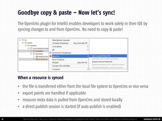 mediaworx berlin AG 
mediaworx berlin 18 
Goodbye copy & paste – Now let’s sync! 
OpenCms Days 2014 | Nov 4 2014 | OpenCms Module Development and Deployment with IntelliJ, Maven and Jenkins | Kai Widmann & Andreas Karajannis 
When a resource is synced 
•the file is transferred either from the local file system to OpenCms or vice versa 
•export points are handled if applicable 
•resource meta data is pulled from OpenCms and stored locally 
•a direct publish session is started (if auto publish is enabled) 
The OpenCms plugin for IntelliJ enables developers to work solely in their IDE by syncing changes to and from OpenCms. No need to copy & paste!  