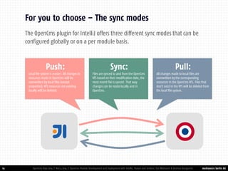 mediaworx berlin AG 
mediaworx berlin 19 
For you to choose – The sync modes 
OpenCms Days 2014 | Nov 4 2014 | OpenCms Module Development and Deployment with IntelliJ, Maven and Jenkins | Kai Widmann & Andreas Karajannis 
Push: 
Local file system is master. All changes to resources made in OpenCms will be overwritten by local files (except properties). VFS resources not existing locally will be deleted. 
Sync: 
Files are synced to and from the OpenCms VFS based on their modification date, the most recent file is synced. That way changes can be made locally and in OpenCms. 
Pull: 
All changes made to local files are overwritten by the corresponding resources in the OpenCms VFS. Files that don't exist in the VFS will be deleted from the local file system. 
The OpenCms plugin for IntelliJ offers three different sync modes that can be configured globally or on a per module basis.  