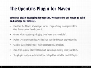 mediaworx berlin AG 
mediaworx berlin When we began developing for OpenCms, we wanted to use Maven to build and package our modules. 
•Provides the Maven advantages such as dependency management for OpenCms module development. 
•Comes with a custom packaging type "opencms-module“. 
•Makes Java dependencies available as standard Maven dependencies. 
•Can use static manifests or manifest meta data snippets. 
•Manifests can use placeholders such as version directly from your POM. 
•The plugin can be used standalone or together with the IntelliJ Plugin. 
28 
The OpenCms Plugin for Maven 
OpenCms Days 2014 | Nov 4 2014 | OpenCms Module Development and Deployment with IntelliJ, Maven and Jenkins | Kai Widmann & Andreas Karajannis  
