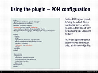 mediaworx berlin AG 
mediaworx berlin <project> 
<groupId>com.mediaworx.opencms</groupId> 
<artifactId>mymodule</artifactId> 
<version>1.0-SNAPSHOT</version> 
<packaging>opencms-module</packaging> 
<name>mediaworx OpenCms ${project.artifactId}</name> 
<description>mediaworx ${project.artifactId} sample module</description> 
<build> 
<plugins> 
<plugin> 
<groupId>com.mediaworx.mojo</groupId> 
<artifactId>opencms-maven-plugin</artifactId> 
<version>1.2</version> 
<extensions>true</extensions> 
</plugin> 
</plugins> 
</build> 
<dependencies> 
<dependency> 
<groupId>org.opencms</groupId> 
<artifactId>opencms-core</artifactId> 
<version>9.0.1</version> 
</dependency> 
<dependencies> 
</project> 
30 
Using the plugin – POM configuration 
OpenCms Days 2014 | Nov 4 2014 | OpenCms Module Development and Deployment with IntelliJ, Maven and Jenkins | Kai Widmann & Andreas Karajannis 
Create a POM for your project, defining the default Maven coordinates such as version, group ID, artifact ID and select the packaging type „opencms- module“. 
Finally add opencms-core as dependency to have Maven collect all the needed jar files.  