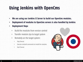 mediaworx berlin AG 
mediaworx berlin •We are using our Jenkins CI Server to build our OpenCms modules. 
•Deployment of modules to OpenCms servers is also handled by Jenkins 
•Deployment Steps 
•Build the modules from version control 
•Transfer module zips to target system 
•Remotely on the target system: 
•Stop Tomcat 
•Execute cmsshell commands to install the modules 
•Start Tomcat 
34 
Using Jenkins with OpenCms 
OpenCms Days 2014 | Nov 4 2014 | OpenCms Module Development and Deployment with IntelliJ, Maven and Jenkins | Kai Widmann & Andreas Karajannis  