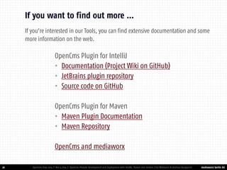 mediaworx berlin AG 
mediaworx berlin OpenCms Plugin for IntelliJ 
•Documentation (Project Wiki on GitHub) 
•JetBrains plugin repository 
•Source code on GitHub 
OpenCms Plugin for Maven 
•Maven Plugin Documentation 
•Maven Repository 
OpenCms and mediaworx 
36 
If you want to find out more … 
OpenCms Days 2014 | Nov 4 2014 | OpenCms Module Development and Deployment with IntelliJ, Maven and Jenkins | Kai Widmann & Andreas Karajannis 
If you’re interested in our Tools, you can find extensive documentation and some more information on the web.  