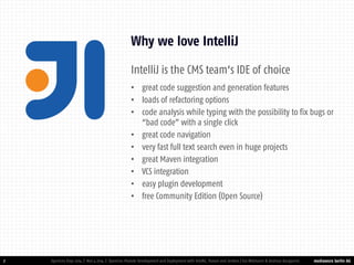 mediaworx berlin AG 
mediaworx berlin IntelliJ is the CMS team‘s IDE of choice 
•great code suggestion and generation features 
•loads of refactoring options 
•code analysis while typing with the possibility to fix bugs or “bad code” with a single click 
•great code navigation 
•very fast full text search even in huge projects 
•great Maven integration 
•VCS integration 
•easy plugin development 
•free Community Edition (Open Source) 
7 
Why we love IntelliJ 
OpenCms Days 2014 | Nov 4 2014 | OpenCms Module Development and Deployment with IntelliJ, Maven and Jenkins | Kai Widmann & Andreas Karajannis  