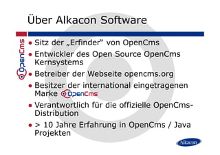 Über Alkacon Software
Sitz der „Erfinder“ von OpenCms
Entwickler des Open Source OpenCms
Kernsystems
Betreiber der Webseite opencms.orgp g
Besitzer der international eingetragenen
Marke
Verantwortlich für die offizielle OpenCms-
Distribution
> 10 Jahre Erfahrung in OpenCms / Java
Projekten
 
