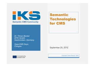 Semantic
                             Technologies
                             for CMS
Semantic CMS Community




 Dr. Tilman Becker
 DFKI GmbH,
 Saarbrücken, Germany

 OpenCMS Days,
 Cologne
                             September 25, 2012



   Co-funded by the
                         1              Copyright Tilman Becker, DFKI
   European Union
 