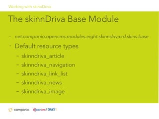 Working with skinnDriva

The skinnDriva Base Module
•

net.componio.opencms.modules.eight.skinndriva.rd.skins.base

•

Default resource types
–

skinndriva_article

–

skinndriva_navigation

–

skinndriva_link_list

–

skinndriva_news

–

skinndriva_image

 
