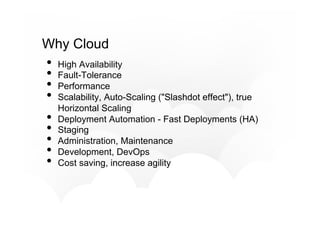 Why Cloud
•  High Availability
•  Fault-Tolerance
•  Performance
•  Scalability, Auto-Scaling ("Slashdot effect"), true
Horizontal Scaling
•  Deployment Automation - Fast Deployments (HA)
•  Staging
•  Administration, Maintenance
•  Development, DevOps
•  Cost saving, increase agility
 