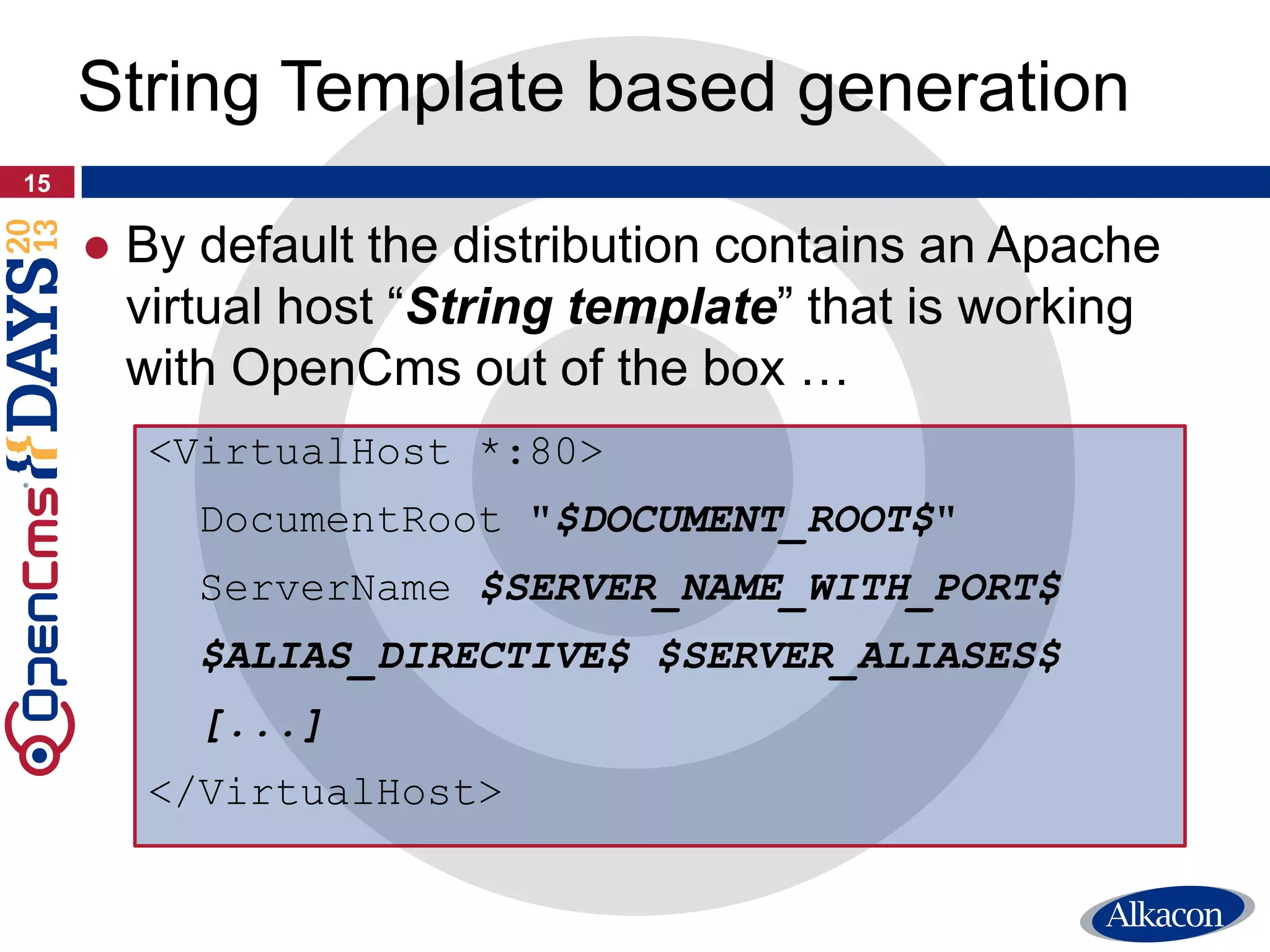 15
String Template based generation
<VirtualHost *:80>
DocumentRoot "$DOCUMENT_ROOT$"
ServerName $SERVER_NAME_WITH_PORT$
$ALIAS_DIRECTIVE$ $SERVER_ALIASES$
[...]
</VirtualHost>
● By default the distribution contains an Apache
virtual host “String template” that is working
with OpenCms out of the box …
 