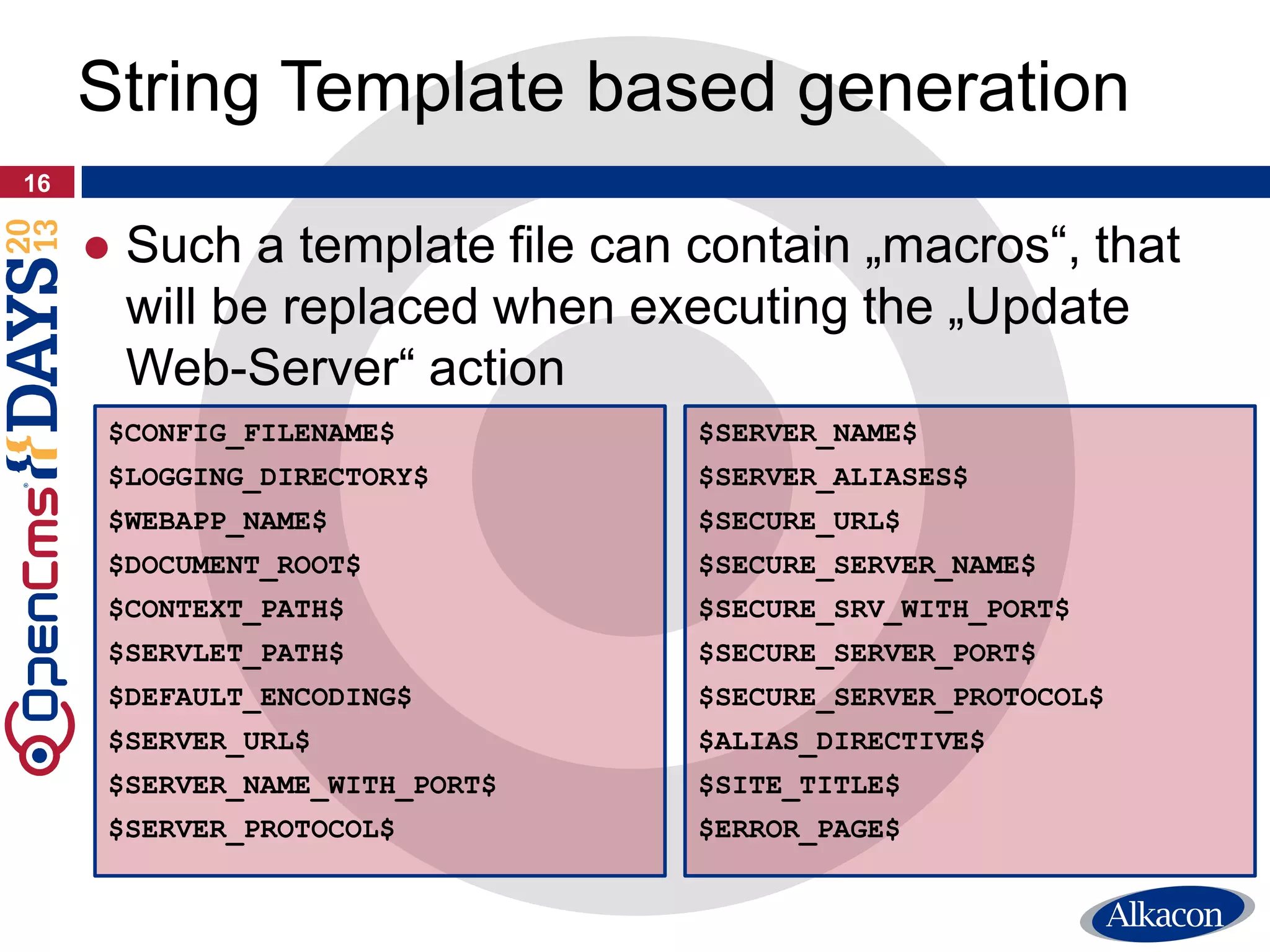 16
String Template based generation
$CONFIG_FILENAME$
$LOGGING_DIRECTORY$
$WEBAPP_NAME$
$DOCUMENT_ROOT$
$CONTEXT_PATH$
$SERVLET_PATH$
$DEFAULT_ENCODING$
$SERVER_URL$
$SERVER_NAME_WITH_PORT$
$SERVER_PROTOCOL$
$SERVER_NAME$
$SERVER_ALIASES$
$SECURE_URL$
$SECURE_SERVER_NAME$
$SECURE_SRV_WITH_PORT$
$SECURE_SERVER_PORT$
$SECURE_SERVER_PROTOCOL$
$ALIAS_DIRECTIVE$
$SITE_TITLE$
$ERROR_PAGE$
● Such a template file can contain „macros“, that
will be replaced when executing the „Update
Web-Server“ action
 