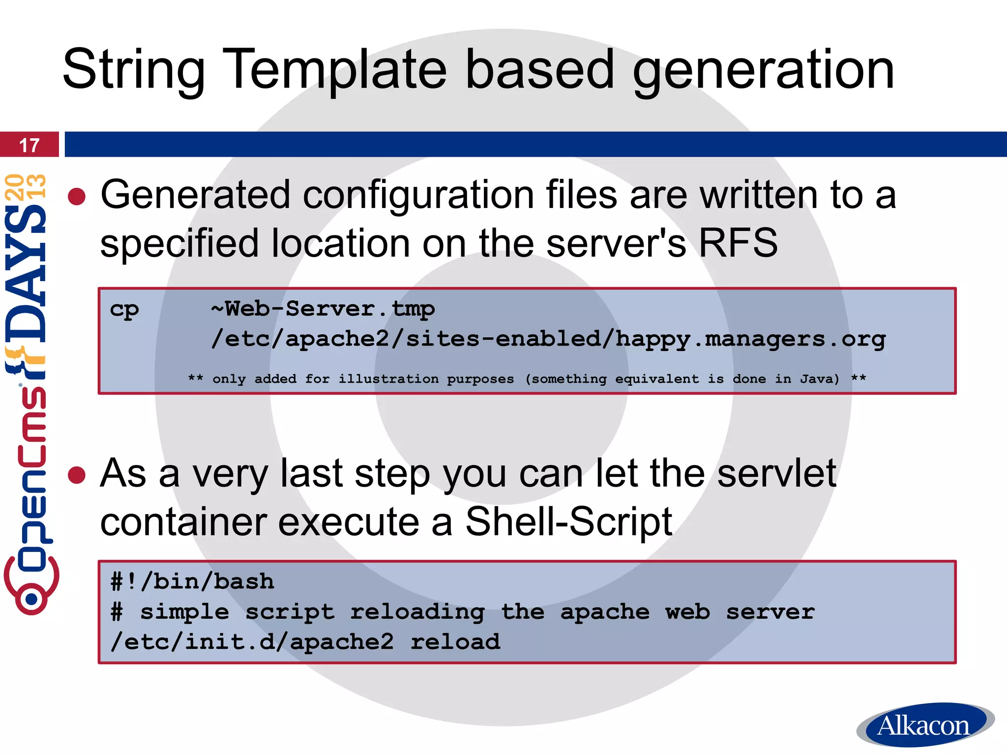 ● Generated configuration files are written to a
specified location on the server's RFS
● As a very last step you can let the servlet
container execute a Shell-Script
17
String Template based generation
cp ~Web-Server.tmp
/etc/apache2/sites-enabled/happy.managers.org
** only added for illustration purposes (something equivalent is done in Java) **
#!/bin/bash
# simple script reloading the apache web server
/etc/init.d/apache2 reload
 