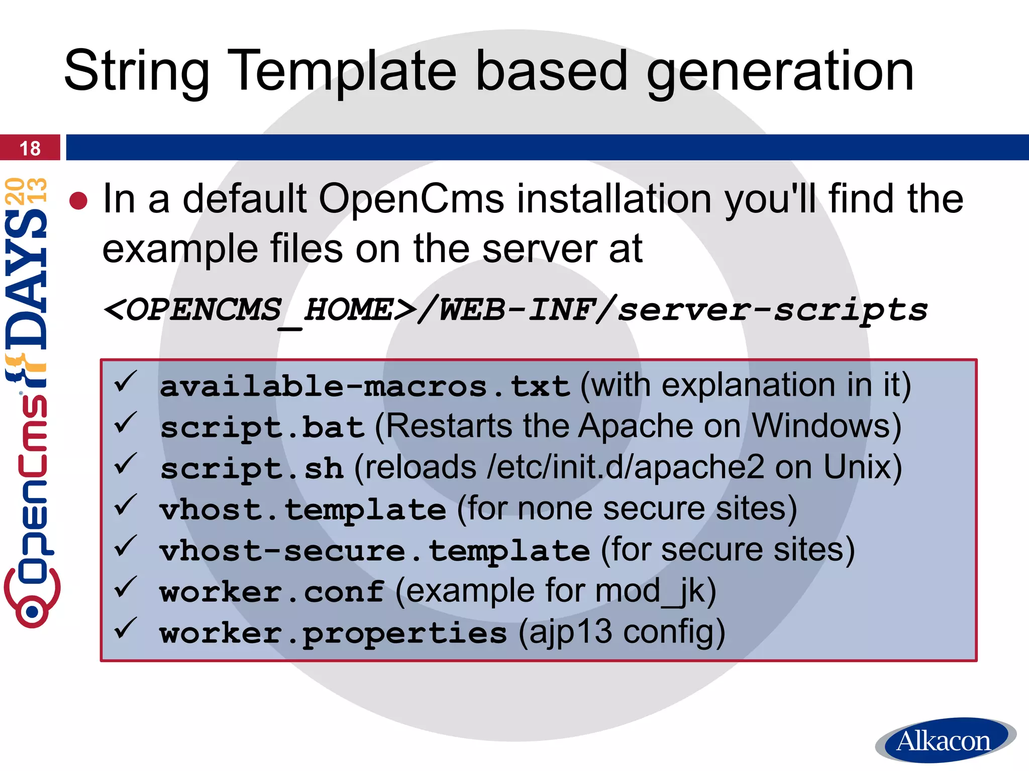 ● In a default OpenCms installation you'll find the
example files on the server at
<OPENCMS_HOME>/WEB-INF/server-scripts
18
String Template based generation
 available-macros.txt (with explanation in it)
 script.bat (Restarts the Apache on Windows)
 script.sh (reloads /etc/init.d/apache2 on Unix)
 vhost.template (for none secure sites)
 vhost-secure.template (for secure sites)
 worker.conf (example for mod_jk)
 worker.properties (ajp13 config)
 