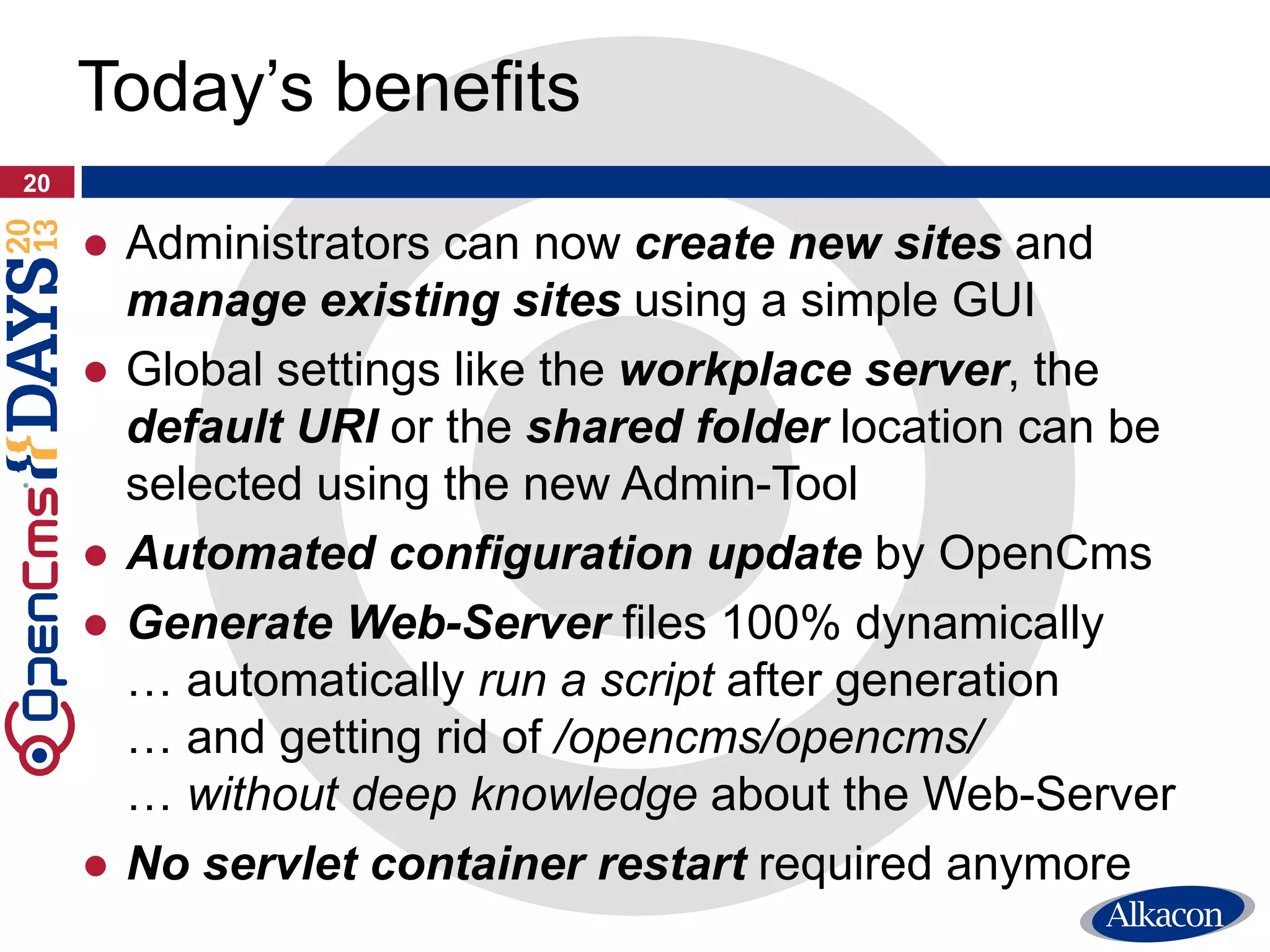 ● Administrators can now create new sites and
manage existing sites using a simple GUI
● Global settings like the workplace server, the
default URI or the shared folder location can be
selected using the new Admin-Tool
● Automated configuration update by OpenCms
● Generate Web-Server files 100% dynamically
… automatically run a script after generation
… and getting rid of /opencms/opencms/
… without deep knowledge about the Web-Server
● No servlet container restart required anymore
20
Today’s benefits
 
