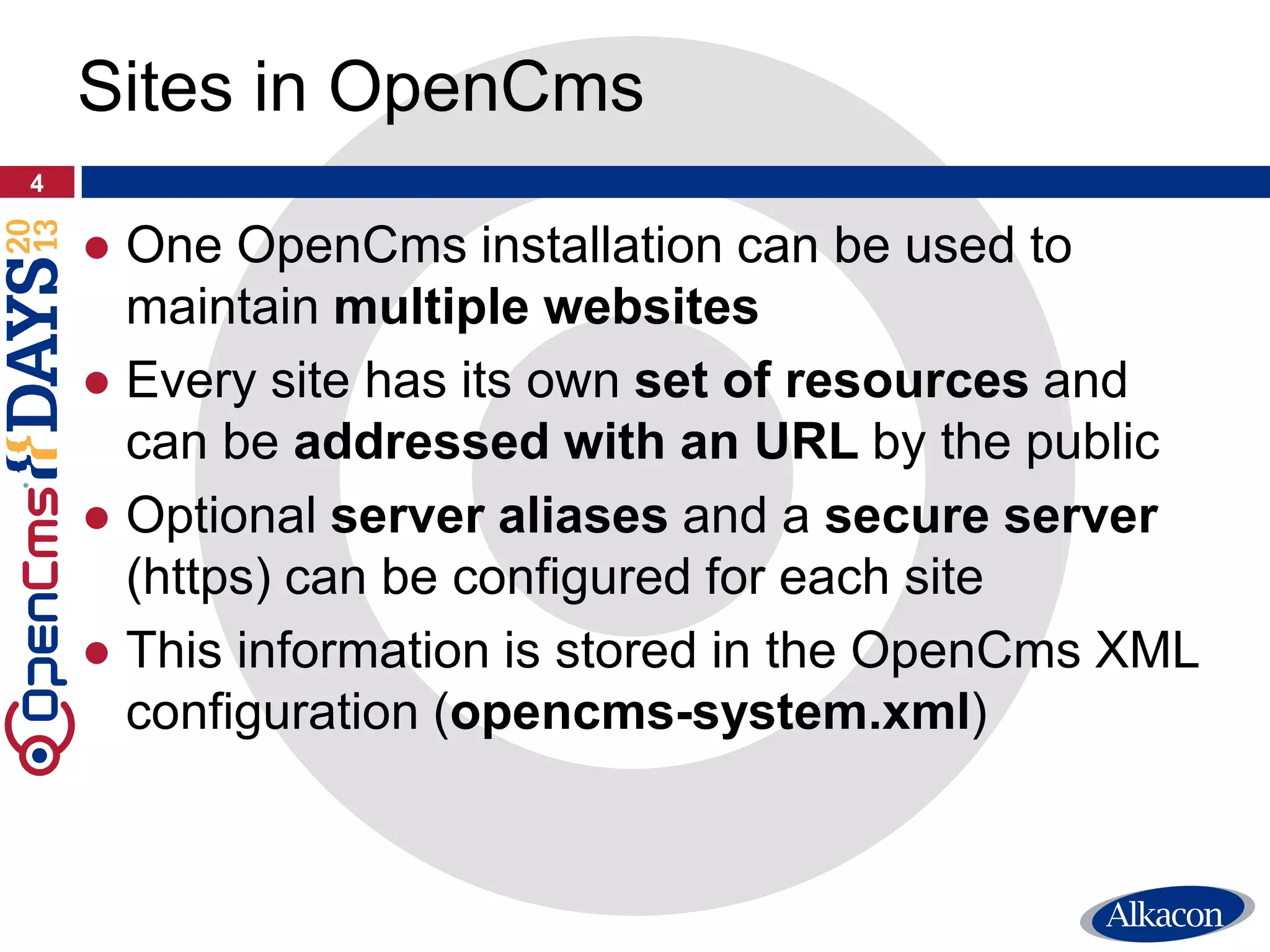 ● One OpenCms installation can be used to
maintain multiple websites
● Every site has its own set of resources and
can be addressed with an URL by the public
● Optional server aliases and a secure server
(https) can be configured for each site
● This information is stored in the OpenCms XML
configuration (opencms-system.xml)
4
Sites in OpenCms
 