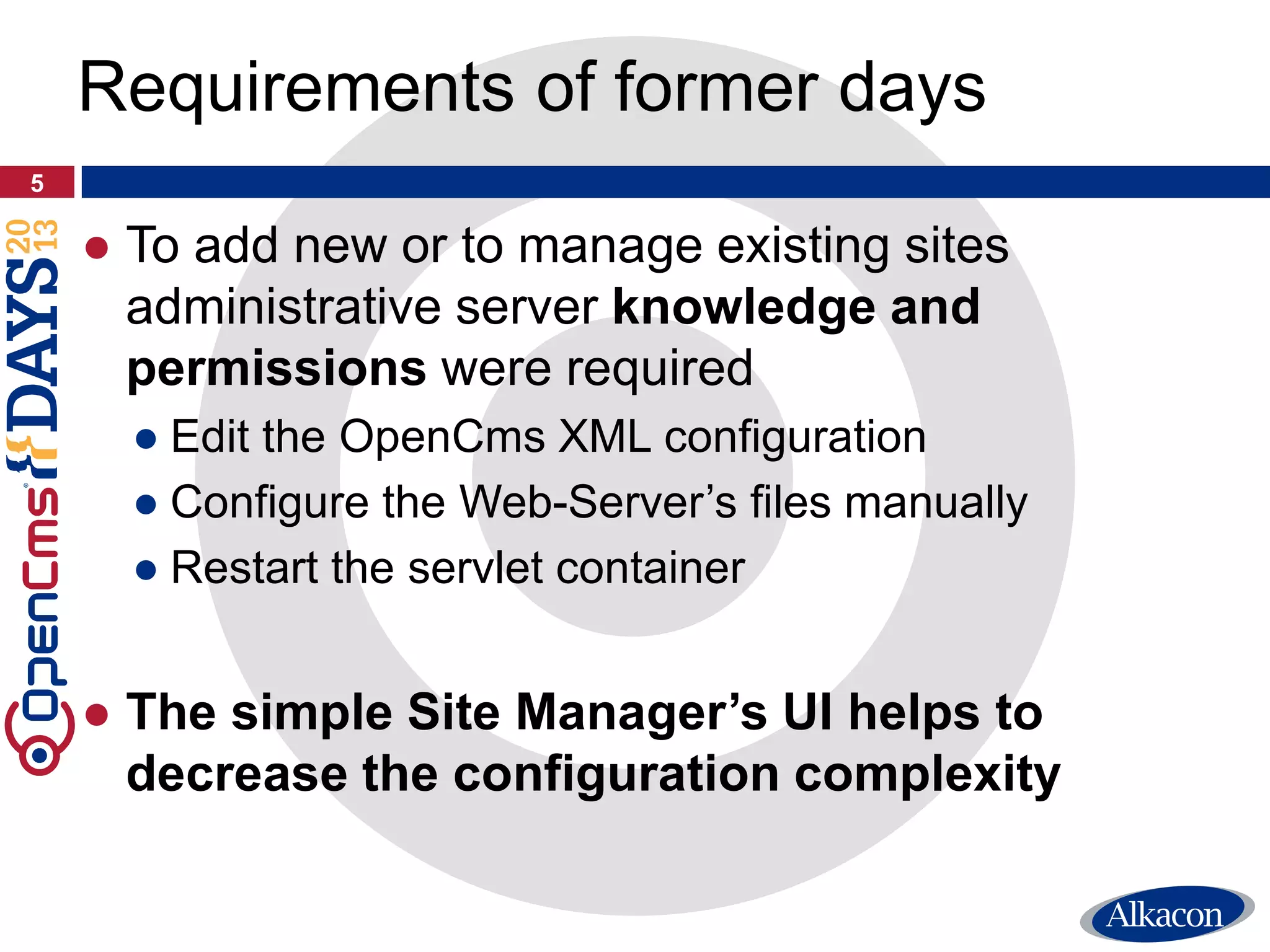 ● To add new or to manage existing sites
administrative server knowledge and
permissions were required
● Edit the OpenCms XML configuration
● Configure the Web-Server’s files manually
● Restart the servlet container
● The simple Site Manager’s UI helps to
decrease the configuration complexity
5
Requirements of former days
 