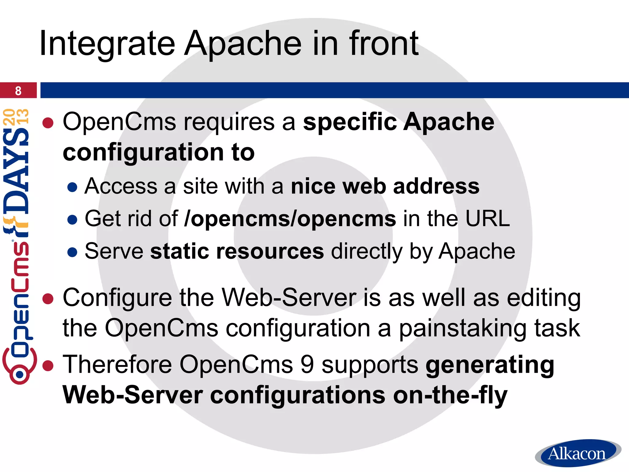 ● OpenCms requires a specific Apache
configuration to
● Access a site with a nice web address
● Get rid of /opencms/opencms in the URL
● Serve static resources directly by Apache
● Configure the Web-Server is as well as editing
the OpenCms configuration a painstaking task
● Therefore OpenCms 9 supports generating
Web-Server configurations on-the-fly
8
Integrate Apache in front
 