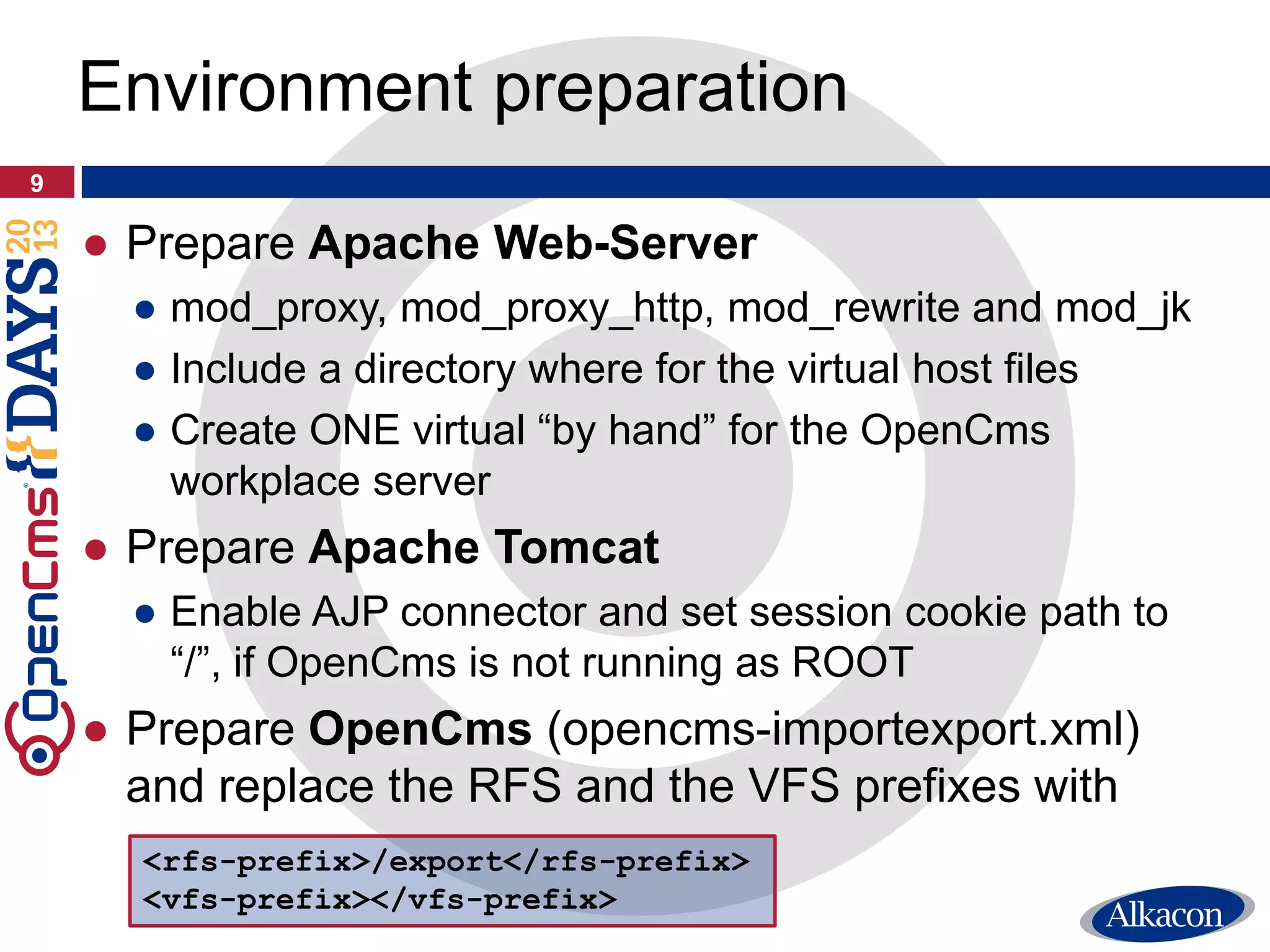 ● Prepare Apache Web-Server
● mod_proxy, mod_proxy_http, mod_rewrite and mod_jk
● Include a directory where for the virtual host files
● Create ONE virtual “by hand” for the OpenCms
workplace server
● Prepare Apache Tomcat
● Enable AJP connector and set session cookie path to
“/”, if OpenCms is not running as ROOT
● Prepare OpenCms (opencms-importexport.xml)
and replace the RFS and the VFS prefixes with
9
Environment preparation
<rfs-prefix>/export</rfs-prefix>
<vfs-prefix></vfs-prefix>
 